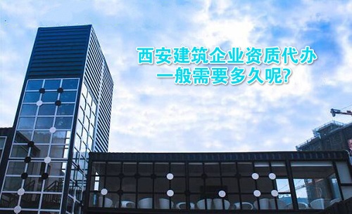 西安建筑企业资质代办一般需要多久